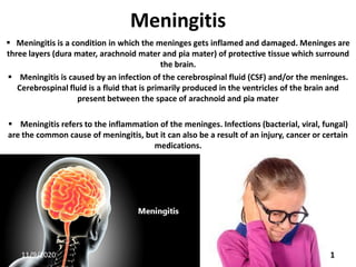Meningitis
 Meningitis is a condition in which the meninges gets inflamed and damaged. Meninges are
three layers (dura mater, arachnoid mater and pia mater) of protective tissue which surround
the brain.
 Meningitis is caused by an infection of the cerebrospinal fluid (CSF) and/or the meninges.
Cerebrospinal fluid is a fluid that is primarily produced in the ventricles of the brain and
present between the space of arachnoid and pia mater
 Meningitis refers to the inflammation of the meninges. Infections (bacterial, viral, fungal)
are the common cause of meningitis, but it can also be a result of an injury, cancer or certain
medications.
11/9/2020 1
 