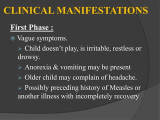 CLINICAL MANIFESTATIONS
First Phase :
 Vague symptoms.
 Child doesn’t play, is irritable, restless or
drowsy.
 Anorexia & vomiting may be present
 Older child may complain of headache.
 Possibly preceding history of Measles or
another illness with incompletely recovery
 