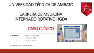 UNIVERSIDAD TÉCNICA DE AMBATO
CARRERA DE MEDICINA
INTERNADO ROTATIVO HGDA
CASO CLÍNICO
INTEGRANTES: -ANDREA CORDONES
-ISABEL BARRERA
-LIZBETH PEÑA
TUTOR: DR. ESP. JORGE MORALES
 