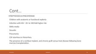 09/03/2024 MENINGITIS 14
Cont…
STREPTOCOCCUS PNEUMONIAE
Children with anatomic or functional asplenia
Infection with HIV - 20- to 100-fold higher risk
Otitis media
Sinusitis
Pneumonia
CSF otorrhea or rhinorrhea,
The presence of a cochlear implant, and chronic graft versus host disease following bone
marrow transplantation.
 