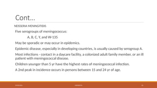 09/03/2024 MENINGITIS 15
Cont…
NEISSERIA MENINGITIDIS
Five serogroups of meningococcus:
A, B, C, Y, and W-135
May be sporadic or may occur in epidemics.
Epidemic disease, especially in developing countries, is usually caused by serogroup A.
Most infections - contact in a daycare facility, a colonized adult family member, or an ill
patient with meningococcal disease.
Children younger than 5 yr have the highest rates of meningococcal infection.
A 2nd peak in incidence occurs in persons between 15 and 24 yr of age.
 
