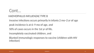 09/03/2024 MENINGITIS 17
Cont…
HAEMOPHILUS INFLUENZAE TYPE B
Invasive infections occurs primarily in infants 2 mo–2 yr of age
peak incidence is at 6–9 mo of age, and
50% of cases occurs in the 1st yr of life.
Incompletely vaccinated children, and
Blunted immunologic responses to vaccine (children with HIV
infection)
 
