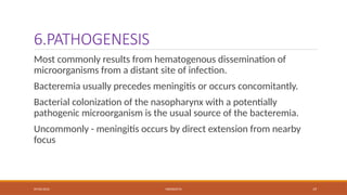 09/03/2024 MENINGITIS 19
6.PATHOGENESIS
Most commonly results from hematogenous dissemination of
microorganisms from a distant site of infection.
Bacteremia usually precedes meningitis or occurs concomitantly.
Bacterial colonization of the nasopharynx with a potentially
pathogenic microorganism is the usual source of the bacteremia.
Uncommonly - meningitis occurs by direct extension from nearby
focus
 