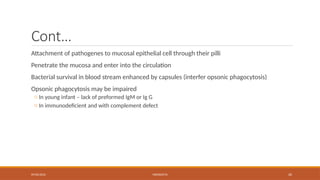 09/03/2024 MENINGITIS 20
Cont…
Attachment of pathogenes to mucosal epithelial cell through their pilli
Penetrate the mucosa and enter into the circulation
Bacterial survival in blood stream enhanced by capsules (interfer opsonic phagocytosis)
Opsonic phagocytosis may be impaired
o In young infant – lack of preformed IgM or Ig G
o In immunodeficient and with complement defect
 