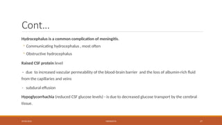 09/03/2024 MENINGITIS 27
Cont…
Hydrocephalus is a common complication of meningitis.
◦ Communicating hydrocephalus , most often
◦ Obstructive hydrocephalus
Raised CSF protein level
– due to increased vascular permeability of the blood-brain barrier and the loss of albumin-rich fluid
from the capillaries and veins
- subdural effusion
Hypoglycorrhachia (reduced CSF glucose levels) - is due to decreased glucose transport by the cerebral
tissue.
 