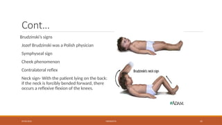 09/03/2024 MENINGITIS 35
Cont…
Brudzinski’s signs
Jozef Brudzinski was a Polish physician
Symphyseal sign
Cheek phenomenon
Contralateral reflex
Neck sign- With the patient lying on the back:
if the neck is forcibly bended forward, there
occurs a reflexive flexion of the knees.
 