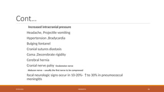 09/03/2024 MENINGITIS 36
Cont…
Increased intracranial pressure
Headache, Projectile vomiting
Hypertension ,Bradycardia
Bulging fontanel
Cranial sutures diastasis
Coma ,Decerebrate rigidity
Cerebral hernia
Cranial nerve palsy Oculomotor nerve
Abducen nerve - usually the first nerve to be compressed
focal neurologic signs occur in 10-20%- ↑to 30% in pneumococcal
meningitis
 