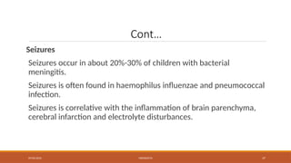 09/03/2024 MENINGITIS 37
Cont…
Seizures
Seizures occur in about 20%-30% of children with bacterial
meningitis.
Seizures is often found in haemophilus influenzae and pneumococcal
infection.
Seizures is correlative with the inflammation of brain parenchyma,
cerebral infarction and electrolyte disturbances.
 