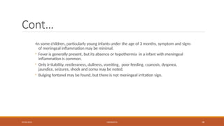 09/03/2024 MENINGITIS 38
Cont…
-In some children, particularly young infants under the age of 3 months, symptom and signs
of meningeal inflammation may be minimal.
◦ Fever is generally present, but its absence or hypothermia in a infant with meningeal
inflammation is common.
◦ Only irritability, restlessness, dullness, vomiting, poor feeding, cyanosis, dyspnea,
jaundice, seizures, shock and coma may be noted.
◦ Bulging fontanel may be found, but there is not meningeal irritation sign.
 