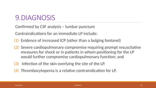 09/03/2024 MENINGITIS 39
9.DIAGNOSIS
Confirmed by CSF analysis – lumbar puncture
Contraindications for an immediate LP include:
(1) Evidence of increased ICP (other than a bulging fontanel)
(2) Severe cardiopulmonary compromise requiring prompt resuscitative
measures for shock or in patients in whom positioning for the LP
would further compromise cardiopulmonary function; and
(3) Infection of the skin overlying the site of the LP.
(4) Thrombocytopenia is a relative contraindication for LP.
 