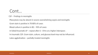 09/03/2024 MENINGITIS 42
Cont…
CSF – Findings in meningitis
Pleocytosis may be absent in severe overwhelming sepsis and meningitis
Gram stain is positive in 70-80% of cases
Blood culture is positive in 80 – 90% of cases
In failed/traumatic LP – repeat after 6 – 8 hrs at a higher interspace .
In traumatic CSF: Gram stain, culture, and glucose level may not be influenced.
Latex agglutination – partially treated meningitis
 