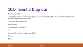 09/03/2024 MENINGITIS 45
10.Differential Diagnosis
Aseptic meningitis
 refers to patients who have clinical signs and laboratory evidence for meningeal inflammation with
negative routine bacterial cultures
Infectious or non infectious
Enteroviruses
Herpes Simplex virus (HSV)
HIV
Lymphocytic Choriomeningitis virus (LCM)
Mumps
Other
 