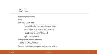 09/03/2024 MENINGITIS 46
Cont…
Viral meningoencephalitis
- less ill
-classic CSF profile:
- normal/mild inc. opening pressure
- mononuclear cells, <1000/mm3
- protein usu. 50-200mg/dl
- glucose- normal.
Partially treated bacterial meningitis
- cells 5-10000/mm3,
glucose normal/decreased, culture negative.
 