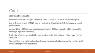 09/03/2024 MENINGITIS 47
Cont…
Enteroviral Meningitis
Enteroviruses are thought to be the most common cause of viral meningitis
Are a diverse group of RNA viruses including Coxsackie A & B, Echoviruses, and
polioviruses.
Account for >50% of cases and approximately 90% of cases in which a specific
etiologic agent is identified.
Majority of cases are in children or adolescents, but patients of any age can be
affected.
Transmitted primarily by fecal-oral route, but can also be spread by contact with
infected respiratory secretions.
 