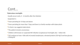 09/03/2024 MENINGITIS 48
Cont…
Tuberculous meningitis
Usually occurs early, 2 – 6 months after the infection
Suspected in :
Fever persisting for 14 days and above
Fever persisting for more than 7 days and there is a family member with tuberculosis
A chest x ray suggests tuberculosis
The patient remains unconscious
Children with known or suspected HIV infection (cryptococcal meningitis also – Indian ink)
CSF continue to have <500 cells/ml,mostly lymphocytes, elevated proteins (0.8-4g/l) and low glucose
(<40mg/dl)
 
