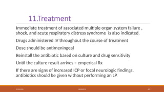 09/03/2024 MENINGITIS 49
11.Treatment
Immediate treatment of associated multiple organ system failure ,
shock, and acute respiratory distress syndrome is also indicated.
Drugs administered IV throughout the course of treatment
Dose should be antimeningeal
Reinstall the antibiotic based on culture and drug sensitivity
Until the culture result arrives – emperical Rx
If there are signs of increased ICP or focal neurologic findings,
antibiotics should be given without performing an LP
 