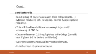 09/03/2024 MENINGITIS 53
Cont…
Corticosteroids
Rapid killing of bacteria releases toxic cell products. →
cytokine mediated infl. Response, edema & neutrophilic
response.
- This will lead to additional neurologic injury with
worsening of CNS Sx:
- Dexamethasone- 0.15mg/kg/dose q6hr-2days (benefit
max if given 1-2 hr before antibiotics)
- Decreases permanent auditory nerve damage.
- H. influenzae +/- pneumococcus
 