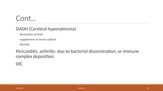 09/03/2024 MENINGITIS 55
Cont…
SIADH (Cerebral hyponatremia)
◦ Restriction of fluid
◦ supplement of serum sodium
◦ Diuretic
Pericarditis, arthritis- due to bacterial dissemination, or immune
complex deposition.
DIC
 