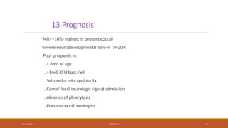09/03/2024 MENINGITIS 57
13.Prognosis
-MR- <10%- highest in pneumococcal
-severe neurodevelopmental abn.-in 10-20%
-Poor prognosis in:
. < 6mo of age
. >1mill.CFU bact./ml
. Seizure for >4 days into Rx
. Coma/ focal neurologic sign at admission
. Absence of pleocytosis
. Pneumococcal meningitis
 