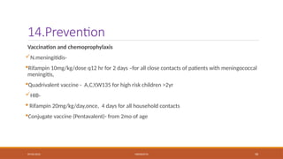 09/03/2024 MENINGITIS 58
14.Prevention
Vaccination and chemoprophylaxis
N.meningitidis-
Rifampin 10mg/kg/dose q12 hr for 2 days –for all close contacts of patients with meningococcal
meningitis,
Quadrivalent vaccine - A,C,Y,W135 for high risk children >2yr
HIB-
 Rifampin 20mg/kg/day,once, 4 days for all household contacts
Conjugate vaccine (Pentavalent)- from 2mo of age
 
