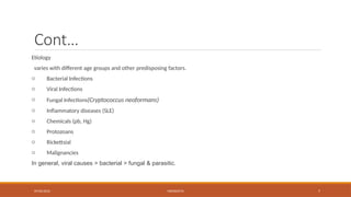 09/03/2024 MENINGITIS 7
Cont…
Etiology
varies with different age groups and other predisposing factors.
o Bacterial Infections
o Viral Infections
o Fungal Infections(Cryptococcus neoformans)
o Inflammatory diseases (SLE)
o Chemicals (pb, Hg)
o Protozoans
o Rickettsial
o Malignancies
In general, viral causes > bacterial > fungal & parasitic.
 