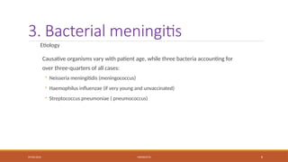 09/03/2024 MENINGITIS 8
3. Bacterial meningitis
Etiology
Causative organisms vary with patient age, while three bacteria accounting for
over three-quarters of all cases:
◦ Neisseria meningitidis (meningococcus)
◦ Haemophilus influenzae (if very young and unvaccinated)
◦ Streptococcus pneumoniae ( pneumococcus)
 