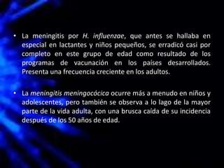 • La meningitis por H. influenzae, que antes se hallaba en
especial en lactantes y niños pequeños, se erradicó casi por
completo en este grupo de edad como resultado de los
programas de vacunación en los países desarrollados.
Presenta una frecuencia creciente en los adultos.
• La meningitis meningocócica ocurre más a menudo en niños y
adolescentes, pero también se observa a lo lago de la mayor
parte de la vida adulta, con una brusca caída de su incidencia
después de los 50 años de edad.
 