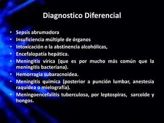 Diagnostico Diferencial
• Sepsis abrumadora
• Insuficiencia múltiple de órganos
• Intoxicación o la abstinencia alcohólicas,
• Encefalopatía hepática.
• Meningitis vírica (que es por mucho más común que la
meningitis bacteriana).
• Hemorragia subaracnoidea.
• Meningitis química (posterior a punción lumbar, anestesia
raquídea o mielografía).
• Meningoencefalitis tuberculosa, por leptospiras, sarcoide y
hongos.
 