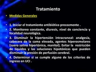 Tratamiento
• Medidas Generales
• 1. Iniciar el tratamiento antibiótico precozmente .
• 2. Monitoreo constante, diuresis, nivel de conciencia y
focalidad neurológica.
• 3. Disminuir la hipertensión intracraneal: analgesia,
cabecera de la cama elevada, agentes hiperosmolares
(suero salino hipertónico, manitol). Evitar la restricción
de líquidos y las soluciones hipotónicas que pueden
disminuir la presión de perfusión cerebral.
• 4. Determinar si se cumple alguno de los criterios de
ingreso en UCI .
 