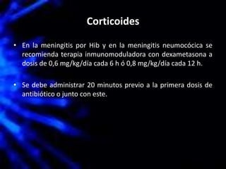 Corticoides
• En la meningitis por Hib y en la meningitis neumocócica se
recomienda terapia inmunomoduladora con dexametasona a
dosis de 0,6 mg/kg/día cada 6 h ó 0,8 mg/kg/día cada 12 h.
• Se debe administrar 20 minutos previo a la primera dosis de
antibiótico o junto con este.
 