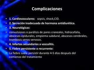 Complicaciones
• 1. Cardiovasculares: sepsis, shock,CID.
• 2. Secreción inadecuada de hormona antidiurética.
• 3. Neurológicas:
• convulsiones o parálisis de pares craneales, hidrocefalia,
abscesos epidurales, empiema subdural, abscesos cerebrales,
trombosis senos venosos.
• 4. Infartos secundarios a vasculitis.
• 5. Fiebre persistente o recurrente:
• La fiebre suele persistir durante 4-5 días después del
comienzo del tratamiento
 