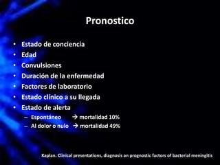 Pronostico
• Estado de conciencia
• Edad
• Convulsiones
• Duración de la enfermedad
• Factores de laboratorio
• Estado clínico a su llegada
• Estado de alerta
– Espontáneo  mortalidad 10%
– Al dolor o nulo  mortalidad 49%
Kaplan. Clinical presentations, diagnosis an prognostic factors of bacterial meningitis
 