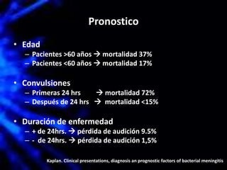 Pronostico
• Edad
– Pacientes >60 años  mortalidad 37%
– Pacientes <60 años  mortalidad 17%
• Convulsiones
– Primeras 24 hrs  mortalidad 72%
– Después de 24 hrs  mortalidad <15%
• Duración de enfermedad
– + de 24hrs.  pérdida de audición 9.5%
– - de 24hrs.  pérdida de audición 1,5%
Kaplan. Clinical presentations, diagnosis an prognostic factors of bacterial meningitis
 