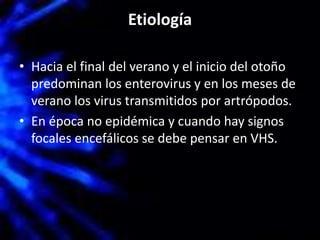 Etiología
• Hacia el final del verano y el inicio del otoño
predominan los enterovirus y en los meses de
verano los virus transmitidos por artrópodos.
• En época no epidémica y cuando hay signos
focales encefálicos se debe pensar en VHS.
 