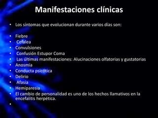 Manifestaciones clínicas
• Los síntomas que evolucionan durante varios días son:
• Fiebre
• Cefalea
• Convulsiones
• Confusión Estupor Coma
• Las últimas manifestaciones: Alucinaciones olfatorias y gustatorias
• Anosmia
• Conducta psicótica
• Delirio
• Afasia
• Hemiparesia
• El cambio de personalidad es uno de los hechos llamativos en la
encefalitis herpética.
•
 
