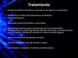 Tratamiento
• Excepto Encefalitis Herpética, el manejo es de soporte y sintomático.
• Antibiótico en infecciones bacterianas secundarias
• Anticonvulsivantes
• Adecuado manejo de líquidos y electrolitos.
• Administrar la primera dosis de Aciclovir (con o sin corticoides)
30mg/kg/día EV o 1500 mg/m2/día c/8h por 14-21 días, controlar función
renal y hepática. (Riesgo de cristaluria y necrosis tubular aguda).
• Mejor pronóstico en los estadios iniciales.
• Siempre tomar TAC antes de Punción Lumbar.
• Convulsiones: Lorazepam, Fenitoina, Carbamazepina
 