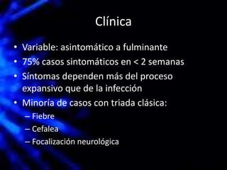 Clínica
• Variable: asintomático a fulminante
• 75% casos sintomáticos en < 2 semanas
• Síntomas dependen más del proceso
expansivo que de la infección
• Minoría de casos con triada clásica:
– Fiebre
– Cefalea
– Focalización neurológica
 