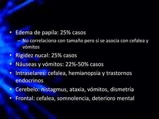 • Edema de papila: 25% casos
– No correlaciona con tamaño pero sí se asocia con cefalea y
vómitos
• Rigidez nucal: 25% casos
• Náuseas y vómitos: 22%-50% casos
• Intraselares: cefalea, hemianopsia y trastornos
endocrinos
• Cerebelo: nistagmus, ataxia, vómitos, dismetría
• Frontal: cefalea, somnolencia, deterioro mental
 