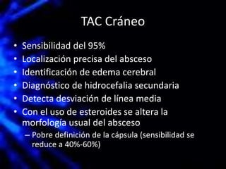 TAC Cráneo
• Sensibilidad del 95%
• Localización precisa del absceso
• Identificación de edema cerebral
• Diagnóstico de hidrocefalia secundaria
• Detecta desviación de línea media
• Con el uso de esteroides se altera la
morfología usual del absceso
– Pobre definición de la cápsula (sensibilidad se
reduce a 40%-60%)
 