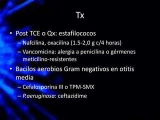 Tx
• Post TCE o Qx: estafilococos
– Nafcilina, oxacilina (1.5-2,0 g c/4 horas)
– Vancomicina: alergia a penicilina o gérmenes
meticilino-resistentes
• Bacilos aerobios Gram negativos en otitis
media
– Cefalosporina III o TPM-SMX
– P.aeruginosa: ceftazidime
 