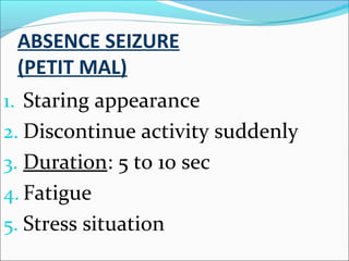 ABSENCE SEIZURE
(PETIT MAL)
1. Staring appearance
2. Discontinue activity suddenly
3. Duration: 5 to 10 sec
4. Fatigue
5. Stress situation

 