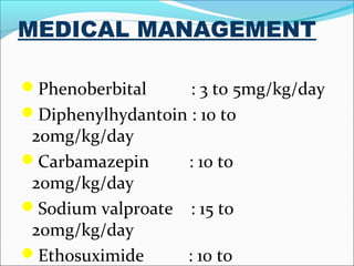 MEDICAL MANAGEMENT
Phenoberbital

: 3 to 5mg/kg/day
Diphenylhydantoin : 10 to
20mg/kg/day
Carbamazepin
: 10 to
20mg/kg/day
Sodium valproate : 15 to
20mg/kg/day
Ethosuximide
: 10 to

 