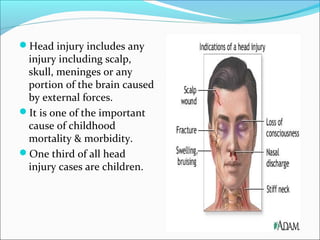 Head injury includes any

injury including scalp,
skull, meninges or any
portion of the brain caused
by external forces.
It is one of the important
cause of childhood
mortality & morbidity.
One third of all head
injury cases are children.

 