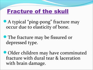 Fracture of the skull
A typical “ping-pong” fracture may

occur due to elasticity of bone.

The fracture may be fissured or

depressed type.

Older children may have comminuted

fracture with dural tear & laceration
with brain damage.

 