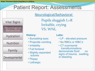 Ketan Thummar-Hydrochephalus in children

Patient Report: Assessments
Neurological/behavioral
Pupils sluggish L>R
Irritable, crying
VS: WNL
History:
• Sunsetting eyes
• Projectile vomiting
• Irritability
• Full fontanel
• Slightly separated
sutures
• Floppy
• Lethargic

Labs:
• LP - elevated pressure
• No RBCs or WBC’s
• CT scan/serial
transilluminations
demonstrate fluid/
no
signs of trauma, swelling,
or bleeding

 