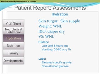 Ketan Thummar-Hydrochephalus in children

Patient Report: Assessments
Hydration
Skin turgor: Skin supple
Weight: WNL
I&O: diaper dry
VS: WNL
History:
Last void 8 hours ago
Vomiting: 30-60 cc q 1h
Labs:
Elevated specific gravity
Normal blood glucose

 