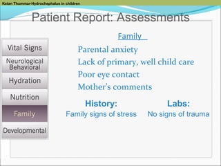 Ketan Thummar-Hydrochephalus in children

Patient Report: Assessments
Family
Parental anxiety
Lack of primary, well child care
Poor eye contact
Mother’s comments
History:

Labs:

Family signs of stress

No signs of trauma

 