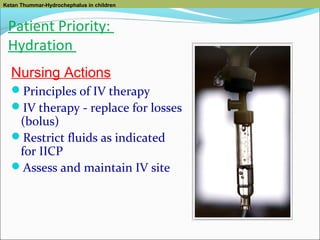 Ketan Thummar-Hydrochephalus in children

Patient Priority:
Hydration
Nursing Actions
Principles of IV therapy
IV therapy - replace for losses

(bolus)
Restrict fluids as indicated
for IICP
Assess and maintain IV site

 