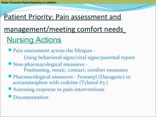 Ketan Thummar-Hydrochephalus in children

Patient Priority: Pain assessment and
management/meeting comfort needs
Nursing Actions
Pain assessment across the lifespan -

Using behavioral signs/vital signs/parental report
Non-pharmacological measures Positioning, music, contact, comfort measures
Pharmacological measures - Fentanyl (Duragesic) or
acetaminophen with codeine (Tylenol #3 )
Assessing response to pain interventions
Documentation

 