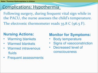 Ketan Thummar-Hydrocephalus in children

Complications: Hypothermia
Following surgery, during frequent vital sign while in
the PACU, the nurse assesses the child’s temperature.
The electronic thermometer reads 35.8 C (96.5 F).
Nursing Actions:

Monitor for Symptoms:

• Warming blankets
• Warmed blankets
• Warmed intravenous
fluids
• Frequent assessments

• Body temperature
• Signs of vasoconstriction
• Decreased level of
consciousness

 